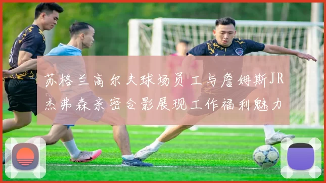 苏格兰高尔夫球场员工与詹姆斯JR杰弗森亲密合影展现工作福利魅力