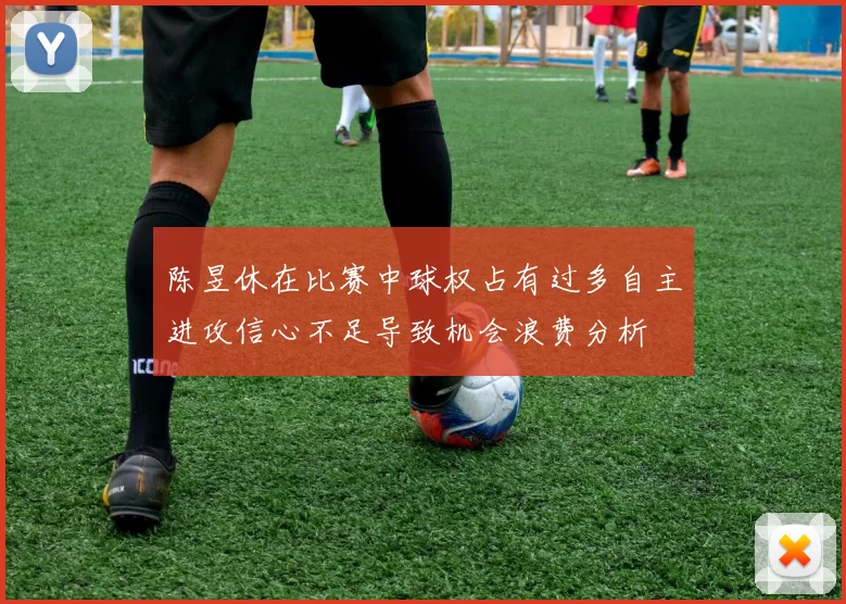 陈昱休在比赛中球权占有过多自主进攻信心不足导致机会浪费分析