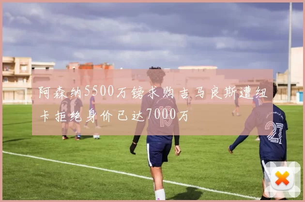 阿森纳5500万镑求购吉马良斯遭纽卡拒绝身价已达7000万