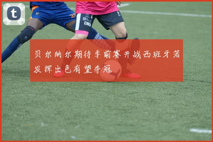 贝尔纳尔期待季前赛开战西班牙若发挥出色有望夺冠