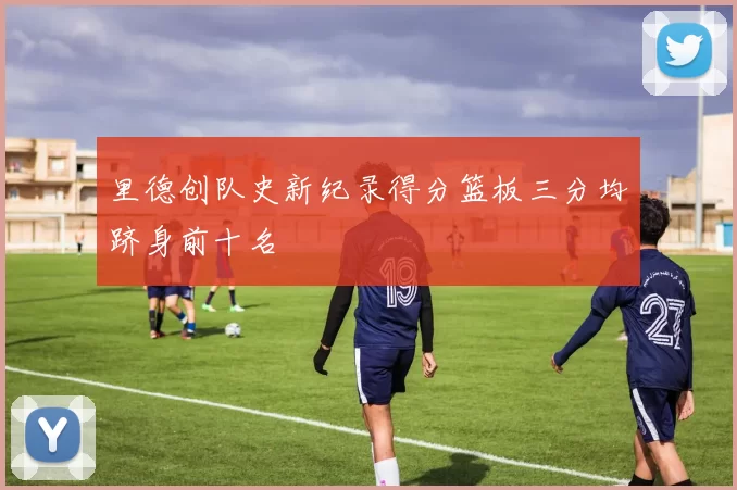 里德创队史新纪录得分篮板三分均跻身前十名