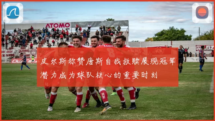 皮尔斯称赞唐斯自我救赎展现冠军潜力成为球队核心的重要时刻